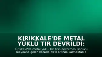 Kırıkkale'de Metal Yüklü Tır Devrildi: Karı-Koca Facianın Eşiğinden Döndü